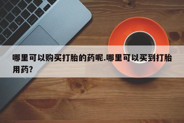 私人医院可以打胎药吗哪里可以购买打胎的药呢.哪里可以买到打胎用药？