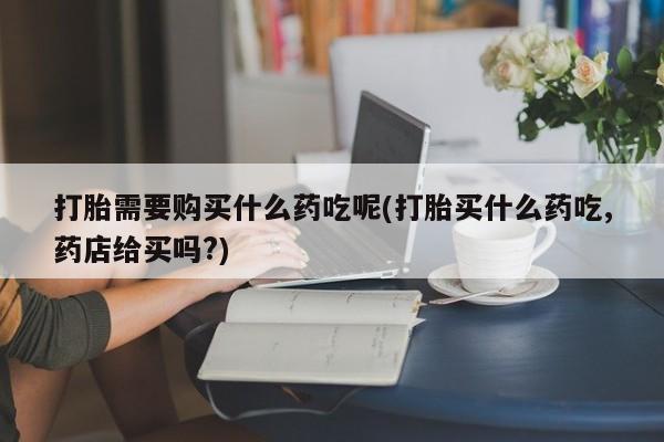 私人医院可以打胎药吗打胎需要购买什么药吃呢(打胎买什么药吃,药店给买吗?)